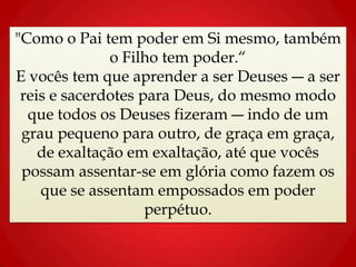 "Como o Pai tem poder em Si mesmo, também
o Filho tem poder.“
E vocês tem que aprender a ser Deuses ― a ser
reis e sacerdotes para Deus, do mesmo modo
que todos os Deuses fizeram ― indo de um
grau pequeno para outro, de graça em graça,
de exaltação em exaltação, até que vocês
possam assentar-se em glória como fazem os
que se assentam empossados em poder
perpétuo.
 