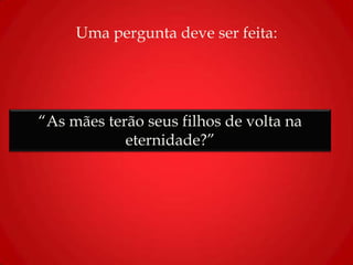 Uma pergunta deve ser feita:
“As mães terão seus filhos de volta na
eternidade?”
 