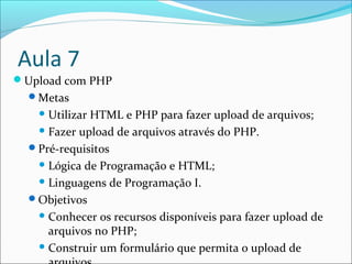 Aula 7 
Upload com PHP 
Metas 
Utilizar HTML e PHP para fazer upload de arquivos; 
Fazer upload de arquivos através do PHP. 
Pré-requisitos 
Lógica de Programação e HTML; 
Linguagens de Programação I. 
Objetivos 
Conhecer os recursos disponíveis para fazer upload de 
arquivos no PHP; 
Construir um formulário que permita o upload de 
arquivos. 
 