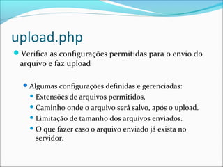upload.php 
Verifica as configurações permitidas para o envio do 
arquivo e faz upload 
Algumas configurações definidas e gerenciadas: 
Extensões de arquivos permitidos. 
Caminho onde o arquivo será salvo, após o upload. 
Limitação de tamanho dos arquivos enviados. 
O que fazer caso o arquivo enviado já exista no 
servidor. 
 