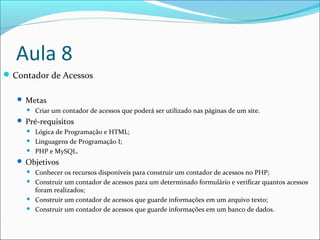Aula 8 
Contador de Acessos 
 Metas 
 Criar um contador de acessos que poderá ser utilizado nas páginas de um site. 
 Pré-requisitos 
 Lógica de Programação e HTML; 
 Linguagens de Programação I; 
 PHP e MySQL. 
 Objetivos 
 Conhecer os recursos disponíveis para construir um contador de acessos no PHP; 
 Construir um contador de acessos para um determinado formulário e verificar quantos acessos 
foram realizados; 
 Construir um contador de acessos que guarde informações em um arquivo texto; 
 Construir um contador de acessos que guarde informações em um banco de dados. 
 