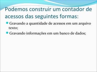 Podemos construir um contador de 
acessos das seguintes formas: 
Gravando a quantidade de acessos em um arquivo 
texto; 
Gravando informações em um banco de dados; 
 