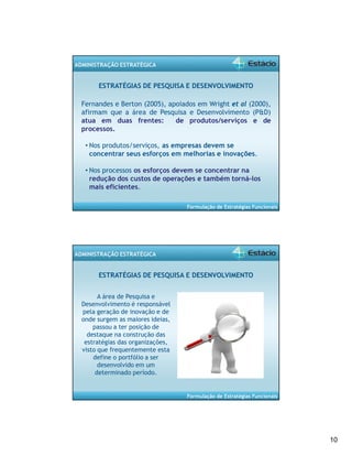 10 
Formulação de Estratégias Funcionais 
ADMINISTRAÇÃO ESTRATÉGICA 
ESTRATÉGIAS DE PESQUISA E DESENVOLVIMENTO 
Fernandes e Berton (2005), apoiados em Wright et al (2000), 
afirmam que a área de Pesquisa e Desenvolvimento (P&D) 
atua em duas frentes: de produtos/serviços e de 
processos. 
• Nos produtos/serviços, as empresas devem se 
concentrar seus esforços em melhorias e inovações. 
• Nos processos os esforços devem se concentrar na 
redução dos custos de operações e também torná-los 
mais eficientes. 
Formulação de Estratégias Funcionais 
ADMINISTRAÇÃO ESTRATÉGICA 
ESTRATÉGIAS DE PESQUISA E DESENVOLVIMENTO 
A área de Pesquisa e 
Desenvolvimento é responsável 
pela geração de inovação e de 
onde surgem as maiores ideias, 
passou a ter posição de 
destaque na construção das 
estratégias das organizações, 
visto que frequentemente esta 
define o portfólio a ser 
desenvolvido em um 
determinado período. 
 