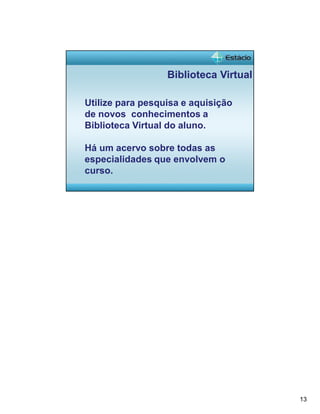 13 
Biblioteca Virtual 
Utilize para pesquisa e aquisição 
de novos conhecimentos a 
Biblioteca Virtual do aluno. 
Há um acervo sobre todas as 
especialidades que envolvem o 
curso. 

