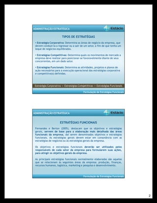 2 
Formulação de Estratégias Funcionais 
ADMINISTRAÇÃO ESTRATÉGICA 
TIPOS DE ESTRATÉGIAS 
• Estratégia Corporativa: Determina as áreas de negócio da empresa, que 
devem conduzi-la a ingressar ou a sair de um setor, a fim de que tenha um 
leque de negócios equilibrados. 
• Estratégias Competitivas: Determina quais os movimentos de mercado a 
empresa deve realizar para posicionar-se favoravelmente diante de seus 
concorrentes, em um dado setor. 
• Estratégias Funcionais: Determina as atividades, projetos e planos de 
ação necessários para a execução operacional das estratégias corporativa 
e competitiva(s) definidas. 
Estratégia Corporativa -> Estratégias Competitivas -> Estratégias Funcionais 
Formulação de Estratégias Funcionais 
ADMINISTRAÇÃO ESTRATÉGICA 
ESTRATÉGIAS FUNCIONAIS 
Fernandes e Berton (2005), destacam que os objetivos e estratégias 
gerais, servem de base para a elaboração mais detalhada das áreas 
funcionais da empresa, daí serem denominados objetivos e estratégias 
funcionais. As estratégias gerais devem estar em consonância com as 
estratégias de negócios ou às estratégias gerais da empresa. 
Os objetivos e estratégias funcionais deverão ser utilizados pelos 
responsáveis de cada setor da empresa para formularem suas ações, 
para atingir os objetivos gerais da empresa. 
As principais estratégias funcionais normalmente elaboradas são aquelas 
que se relacionam às seguintes áreas da empresa: produção, finanças, 
recursos humanos, logística, marketing e pesquisa e desenvolvimento. 
 