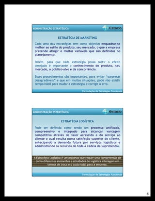 5 
Formulação de Estratégias Funcionais 
ADMINISTRAÇÃO ESTRATÉGICA 
ESTRATÉGIA DE MARKETING 
Cada uma das estratégias tem como objetivo enquadrar-se 
melhor ao estilo do produto, seu mercado, o que a empresa 
pretende atingir e muitas variáveis que são definidas no 
planejamento. 
Porém, para que cada estratégia possa surtir o efeito 
desejado é importante o conhecimento do produto, seu 
mercado, o público-alvo e da concorrência. 
Esses procedimentos são importantes, para evitar “surpresas 
desagradáveis” e que em muitas situações, pode não existir 
tempo hábil para mudar a estratégia e corrigir o erro. 
Formulação de Estratégias Funcionais 
ADMINISTRAÇÃO ESTRATÉGICA 
ESTRATÉGIA LOGÍSTICA 
Pode ser definida como sendo um processo unificado, 
compreensivo e integrado para alcançar vantagem 
competitiva através de valor acrescido e do serviço ao 
cliente o qual resulta numa satisfação superior do cliente, 
antecipando a demanda futura por serviços logísticos e 
administrando os recursos de toda a cadeia de suprimentos. 
A Estratégia Logística é um processo que requer uma compreensão de 
como diferentes elementos e atividades de logística interagem em 
termos de troca e o custo total para a empresa. 
 
