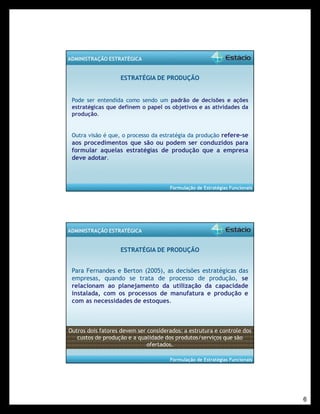 6 
Formulação de Estratégias Funcionais 
ADMINISTRAÇÃO ESTRATÉGICA 
ESTRATÉGIA DE PRODUÇÃO 
Pode ser entendida como sendo um padrão de decisões e ações 
estratégicas que definem o papel os objetivos e as atividades da 
produção. 
Outra visão é que, o processo da estratégia da produção refere-se 
aos procedimentos que são ou podem ser conduzidos para 
formular aquelas estratégias de produção que a empresa 
deve adotar. 
Formulação de Estratégias Funcionais 
ADMINISTRAÇÃO ESTRATÉGICA 
ESTRATÉGIA DE PRODUÇÃO 
Para Fernandes e Berton (2005), as decisões estratégicas das 
empresas, quando se trata de processo de produção, se 
relacionam ao planejamento da utilização da capacidade 
instalada, com os processos de manufatura e produção e 
com as necessidades de estoques. 
Outros dois fatores devem ser considerados: a estrutura e controle dos 
custos de produção e a qualidade dos produtos/serviços que são 
ofertados. 
 