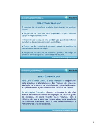 7 
Formulação de Estratégias Funcionais 
ADMINISTRAÇÃO ESTRATÉGICA 
ESTRATÉGIA DE PRODUÇÃO 
O conteúdo da estratégia de produção deve abranger os seguintes 
pontos: 
• Perspectiva de cima para baixo (top-down): o que a empresa 
(grupo ou negócio) deseja fazer. 
• Perspectiva de baixo para cima (bottom-up): quando as melhorias 
cumulativas da operação constroem a estratégia. 
• Perspectiva dos requisitos de mercado: quando os requisitos de 
mercado constroem a estratégia. 
• Perspectiva dos recursos da produção: quando a estratégia da 
produção envolve explorar a capacidade dos recursos. 
Formulação de Estratégias Funcionais 
ADMINISTRAÇÃO ESTRATÉGICA 
ESTRATÉGIA FINANCEIRA 
Para Certo e Peter (2003), á área financeira é responsável 
pela previsão e planejamento das finanças da empresa, 
avaliação de propostas de investimentos, garantia de acesso 
a capital externo e pelo controle dos recursos de capital. 
As estratégias financeiras devem contemplar às decisões 
acerca das melhores formas de captação de recursos junto 
ao mercado, de como investir esses recursos, com o 
objetivo de que a empresa consiga obter uma excelente 
lucratividade suficiente para o seu desenvolvimento e 
remunerar os seus investidores. 
 