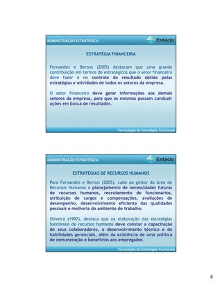 8 
Formulação de Estratégias Funcionais 
ADMINISTRAÇÃO ESTRATÉGICA 
ESTRATÉGIA FINANCEIRA 
Fernandes e Berton (2005) destacam que uma grande 
contribuição em termos de estratégicos que o setor financeiro 
deve fazer é no controle do resultado obtido pelas 
estratégias e atividades de todos os setores da empresa. 
O setor financeiro deve gerar informações aos demais 
setores da empresa, para que os mesmos possam conduzir 
ações em busca de resultados. 
Formulação de Estratégias Funcionais 
ADMINISTRAÇÃO ESTRATÉGICA 
ESTRATÉGIAS DE RECURSOS HUMANOS 
Para Fernandes e Berton (2005), cabe ao gestor da área de 
Recursos Humanos o planejamento de necessidades futuras 
de recursos humanos, recrutamento de funcionários, 
atribuição de cargos e compensações, avaliações de 
desempenho, desenvolvimento eficiente das qualidades 
pessoais e melhoria do ambiente de trabalho. 
Oliveira (1997), destaca que na elaboração das estratégias 
funcionais de recursos humanos deve constar a capacitação 
de seus colaboradores, o desenvolvimento técnico e de 
habilidades gerenciais, além da existência de uma política 
de remuneração e benefícios aos empregados. 
 