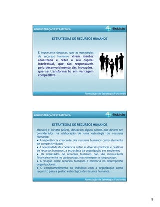 9 
Formulação de Estratégias Funcionais 
ADMINISTRAÇÃO ESTRATÉGICA 
ESTRATÉGIAS DE RECURSOS HUMANOS 
É importante destacar, que as estratégias 
de recursos humanos visam manter 
atualizada e reter o seu capital 
intelectual, que são responsáveis 
pelo desenvolvimento das inovações, 
que se transformarão em vantagem 
competitiva. 
Formulação de Estratégias Funcionais 
ADMINISTRAÇÃO ESTRATÉGICA 
ESTRATÉGIAS DE RECURSOS HUMANOS 
Marucci e Tortato (2001), destacam alguns pontos que devem ser 
considerados na elaboração de uma estratégia de recursos 
humanos: 
● A importância crescente dos recursos humanos como elemento 
de competitividade; 
● A necessidade de coerência entre as diversas políticas e práticas 
de recursos humanos, a estratégia da organização e o ambiente; 
● Os resultados de recursos humanos não são mensuráveis 
financeiramente no curto prazo, mas emergem a longo prazo; 
● A relação entre recursos humanos e melhoria no desempenho 
organizacional; 
● O comprometimento do indivíduo com a organização como 
requisito para a gestão estratégica de recursos humanos. 
 