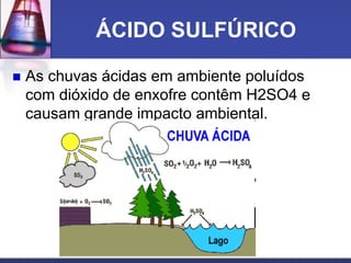 ÁCIDO SULFÚRICO
 As chuvas ácidas em ambiente poluídos
com dióxido de enxofre contêm H2SO4 e
causam grande impacto ambiental.
 
