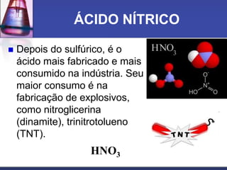 ÁCIDO NÍTRICO
 Depois do sulfúrico, é o
ácido mais fabricado e mais
consumido na indústria. Seu
maior consumo é na
fabricação de explosivos,
como nitroglicerina
(dinamite), trinitrotolueno
(TNT).
HNO3
 