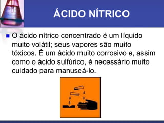 ÁCIDO NÍTRICO
 O ácido nítrico concentrado é um líquido
muito volátil; seus vapores são muito
tóxicos. É um ácido muito corrosivo e, assim
como o ácido sulfúrico, é necessário muito
cuidado para manuseá-lo.
 