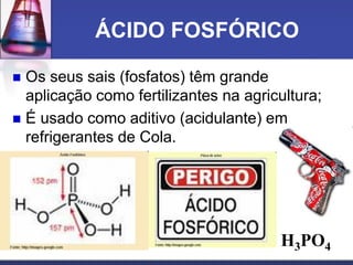 ÁCIDO FOSFÓRICO
 Os seus sais (fosfatos) têm grande
aplicação como fertilizantes na agricultura;
 É usado como aditivo (acidulante) em
refrigerantes de Cola.
H3PO4
 