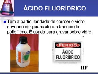 ÁCIDO FLUORÍDRICO
 Tem a particularidade de corroer o vidro,
devendo ser guardado em frascos de
polietileno. É usado para gravar sobre vidro.
HF
 