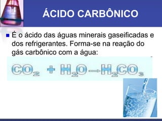 ÁCIDO CARBÔNICO
 É o ácido das águas minerais gaseificadas e
dos refrigerantes. Forma-se na reação do
gás carbônico com a água:
 