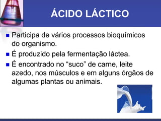ÁCIDO LÁCTICO
 Participa de vários processos bioquímicos
do organismo.
 É produzido pela fermentação láctea.
 É encontrado no “suco” de carne, leite
azedo, nos músculos e em alguns órgãos de
algumas plantas ou animais.
 