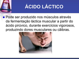 ÁCIDO LÁCTICO
 Pode ser produzido nos músculos através
da fermentação láctica muscular a partir do
ácido pirúvico, durante exercícios vigorosos,
produzindo dores musculares ou cãibras.
 