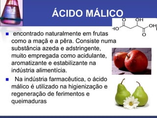 ÁCIDO MÁLICO
 encontrado naturalmente em frutas
como a maçã e a pêra. Consiste numa
substância azeda e adstringente,
muito empregada como acidulante,
aromatizante e estabilizante na
indústria alimentícia.
 Na indústria farmacêutica, o ácido
málico é utilizado na higienização e
regeneração de ferimentos e
queimaduras
 
