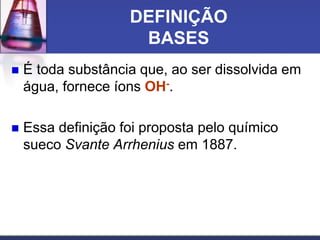 DEFINIÇÃO
BASES
 É toda substância que, ao ser dissolvida em
água, fornece íons OH-.
 Essa definição foi proposta pelo químico
sueco Svante Arrhenius em 1887.
 