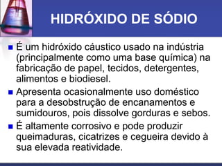 HIDRÓXIDO DE SÓDIO
 É um hidróxido cáustico usado na indústria
(principalmente como uma base química) na
fabricação de papel, tecidos, detergentes,
alimentos e biodiesel.
 Apresenta ocasionalmente uso doméstico
para a desobstrução de encanamentos e
sumidouros, pois dissolve gorduras e sebos.
 É altamente corrosivo e pode produzir
queimaduras, cicatrizes e cegueira devido à
sua elevada reatividade.
 