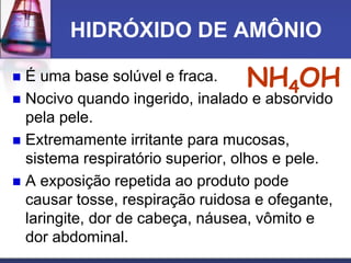 HIDRÓXIDO DE AMÔNIO
 É uma base solúvel e fraca.
 Nocivo quando ingerido, inalado e absorvido
pela pele.
 Extremamente irritante para mucosas,
sistema respiratório superior, olhos e pele.
 A exposição repetida ao produto pode
causar tosse, respiração ruidosa e ofegante,
laringite, dor de cabeça, náusea, vômito e
dor abdominal.
NH4OH
 