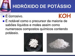 HIDRÓXIDO DE POTÁSSIO
 É corrosivo.
 É notável como o precursor da maioria de
sabões líquidos e moles assim como
numerosos compostos químicos contendo
potássio.
KOH
 
