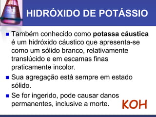 HIDRÓXIDO DE POTÁSSIO
 Também conhecido como potassa cáustica
é um hidróxido cáustico que apresenta-se
como um sólido branco, relativamente
translúcido e em escamas finas
praticamente incolor.
 Sua agregação está sempre em estado
sólido.
 Se for ingerido, pode causar danos
permanentes, inclusive a morte. KOH
 