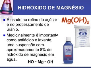 HIDRÓXIDO DE MAGNÉSIO
 É usado no refino do açúcar
e no processamento de
urânio.
 Medicinalmente é importante
como antiácido e laxante,
uma suspensão com
aproximadamente 8% de
hidróxido de magnésio em
água.
Mg(OH)2
 