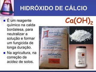 HIDRÓXIDO DE CÁLCIO
 É um reagente
químico na calda
bordalesa, para
neutralizar a
solução e formar
um fungicida de
longa duração.
 Na agricultura, na
correção de
acidez de solos.
Ca(OH)2
 