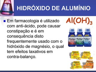 HIDRÓXIDO DE ALUMÍNIO
 Em farmacologia é utilizado
com anti-ácido, pode causar
constipação e é em
consequência disto
frequentemente usado com o
hidróxido de magnésio, o qual
tem efeitos laxativos em
contra-balanço.
Al(OH)3
 