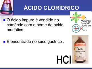 ÁCIDO CLORÍDRICO
 O ácido impuro é vendido no
comércio com o nome de ácido
muriático.
 É encontrado no suco gástrico .
 