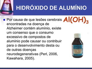 HIDRÓXIDO DE ALUMÍNIO
 Por causa de que lesões cerebrais
encontradas na doença de
Alzheimer contém alumínio, existe
um consenso que o consumo
excessivo de compostos de
alumínio pode causar ou contribuir
para o desenvolvimento desta ou
de outras doenças
neurodegenerativas (Perl, 2006,
Kawahara, 2005).
Al(OH)3
 