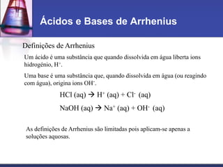 Ácidos e Bases de Arrhenius
Definições de Arrhenius
Um ácido é uma substância que quando dissolvida em água liberta ions
hidrogénio, H+.
Uma base é uma substância que, quando dissolvida em água (ou reagindo
com água), origina ions OH-.
HCl (aq)  H+ (aq) + Cl- (aq)
NaOH (aq)  Na+ (aq) + OH- (aq)
As definições de Arrhenius são limitadas pois aplicam-se apenas a
soluções aquosas.
 