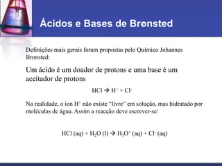 Ácidos e Bases de Bronsted
Definições mais gerais foram propostas pelo Químico Johannes
Bronsted:
Um ácido é um doador de protons e uma base é um
aceitador de protons
HCl  H+ + Cl-
Na realidade, o ion H+ não existe “livre” em solução, mas hidratado por
moléculas de água. Assim a reacção deve escrever-se:
HCl (aq) + H2O (l)  H3O+ (aq) + Cl- (aq)
 