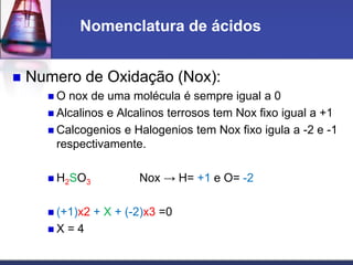  Numero de Oxidação (Nox):
 O nox de uma molécula é sempre igual a 0
 Alcalinos e Alcalinos terrosos tem Nox fixo igual a +1
 Calcogenios e Halogenios tem Nox fixo igula a -2 e -1
respectivamente.
 H2SO3 Nox → H= +1 e O= -2
 (+1)x2 + X + (-2)x3 =0
 X = 4
Nomenclatura de ácidos
 