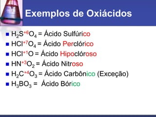 Exemplos de Oxiácidos
 H2S+6O4 = Ácido Sulfúrico
 HCl+7O4 = Ácido Perclórico
 HCl+1O = Ácido Hipoclóroso
 HN+3O2 = Ácido Nitroso
 H2C+4O3 = Ácido Carbônico (Exceção)
 H3BO3 = Ácido Bórico
 