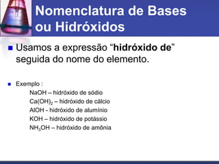Nomenclatura de Bases
ou Hidróxidos
 Usamos a expressão “hidróxido de”
seguida do nome do elemento.
 Exemplo :
NaOH – hidróxido de sódio
Ca(OH)2 – hidróxido de cálcio
AlOH - hidróxido de alumínio
KOH – hidróxido de potássio
NH3OH – hidróxido de amônia
 