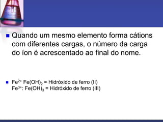  Quando um mesmo elemento forma cátions
com diferentes cargas, o número da carga
do íon é acrescentado ao final do nome.
 Fe2+ Fe(OH)2 = Hidróxido de ferro (II)
Fe3+: Fe(OH)3 = Hidróxido de ferro (III)
 