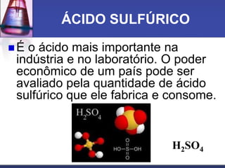 ÁCIDO SULFÚRICO
 É o ácido mais importante na
indústria e no laboratório. O poder
econômico de um país pode ser
avaliado pela quantidade de ácido
sulfúrico que ele fabrica e consome.
H2SO4
 