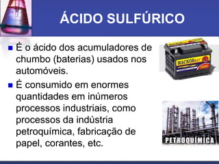 ÁCIDO SULFÚRICO
 É o ácido dos acumuladores de
chumbo (baterias) usados nos
automóveis.
 É consumido em enormes
quantidades em inúmeros
processos industriais, como
processos da indústria
petroquímica, fabricação de
papel, corantes, etc.
 