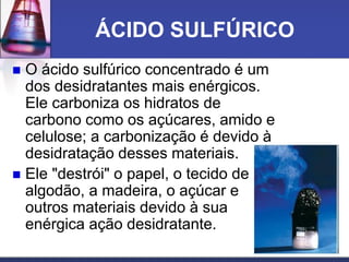 ÁCIDO SULFÚRICO
 O ácido sulfúrico concentrado é um
dos desidratantes mais enérgicos.
Ele carboniza os hidratos de
carbono como os açúcares, amido e
celulose; a carbonização é devido à
desidratação desses materiais.
 Ele "destrói" o papel, o tecido de
algodão, a madeira, o açúcar e
outros materiais devido à sua
enérgica ação desidratante.
 