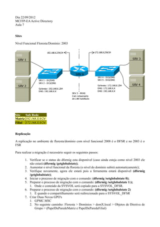 Dia 22/09/2012
MCITP-EA Active Directory
Aula 7


Sites

Nível Funcional Floresta/Domínio: 2003




Site   Sub Rede
Matriz 192.168.X.0/24
Filial 172.168.X.0/24


Replicação

A replicação no ambiente de floresta/domínio com nível funcional 2008 é o DFSR e no 2003 é o
FSR

Para realizar a migração é necessário seguir os seguintes passos:

        1. Verificar se o status do dfsrmig esta disponível (caso ainda esteja como nível 2003 ele
           não estará (dfsrmig /getglobalstate);
        2. Aumentar o nível funcional da floresta (o nível do domínio subirá automaticamente);
        3. Verifique novamente, agora ele estará pois a ferramenta estará disponível (dfsrmig
           /getglobalstate);
        4. Iniciar o processo de migração com o comando: (dfsrmig /setglobalstate 0);
        5. Preparar o processo de migração com o comando: (dfsrmig /setglobalstate 1:);
           1. Onde o conteúdo da SYSVOL será copiado para a SYSVOL_DFSR.
        6. Preparar o processo de migração com o comando: (dfsrmig /setglobalstate 2)
           1. É quando o compartilhamento será redirecionado para o SYSVOL_DFSR
        7. Criar Duas Novas GPO's
           1. GPMC.MSC
           2. No seguinte caminho: Floresta > Domínios > domX.local > Objetos de Diretiva de
               Grupo > (PapelDeParedeMatriz e PapelDeParedeFilial)
 