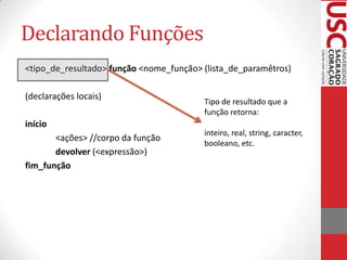 Declarando Funções
<tipo_de_resultado> função <nome_função> (lista_de_paramêtros)

(declarações locais)
                                         Tipo de resultado que a
                                         função retorna:
início
                                         inteiro, real, string, caracter,
       <ações> //corpo da função
                                         booleano, etc.
       devolver (<expressão>)
fim_função
 
