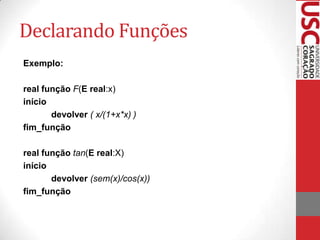 Declarando Funções
Exemplo:

real função F(E real:x)
início
       devolver ( x/(1+x*x) )
fim_função

real função tan(E real:X)
início
       devolver (sem(x)/cos(x))
fim_função
 