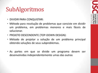 SubAlgoritmos
• DIVIDIR PARA CONQUISTAR:
• Método para resolução de problemas que consiste em dividir
  um problema, em problemas menores e mais fáceis de
  solucionar.
• PROJETO DESCENDENTE (TOP-DOWN DESIGN):
• Método de projetar a solução de um problema principal
  obtendo soluções de seus subproblemas.

• As partes em que se divide um programa devem ser
  desenvolvidas independentemente umas das outras
 