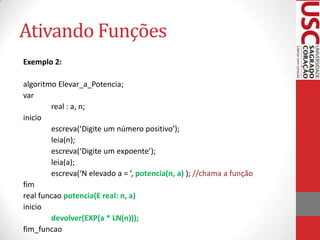 Ativando Funções
Exemplo 2:

algoritmo Elevar_a_Potencia;
var
        real : a, n;
inicio
        escreva(‘Digite um número positivo’);
        leia(n);
        escreva(‘Digite um expoente’);
        leia(a);
        escreva(‘N elevado a = ’, potencia(n, a) ); //chama a função
fim
real funcao potencia(E real: n, a)
inicio
        devolver(EXP(a * LN(n)));
fim_funcao
 