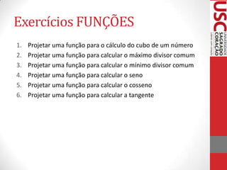 Exercícios FUNÇÕES
1.   Projetar uma função para o cálculo do cubo de um número
2.   Projetar uma função para calcular o máximo divisor comum
3.   Projetar uma função para calcular o mínimo divisor comum
4.   Projetar uma função para calcular o seno
5.   Projetar uma função para calcular o cosseno
6.   Projetar uma função para calcular a tangente
 