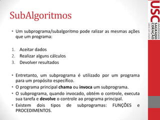 SubAlgoritmos
• Um subprograma/subalgoritmo pode ralizar as mesmas ações
  que um programa:

1. Aceitar dados
2. Realizar alguns cálculos
3. Devolver resultados

• Entretanto, um subprograma é utilizado por um programa
  para um propósito específico.
• O programa principal chama ou invoca um subprograma.
• O subprograma, quando invocado, obtém o controle, executa
  sua tarefa e devolve o controle ao programa principal.
• Existem dois tipos de subprogramas: FUNÇÕES e
  PROCEDIMENTOS.
 