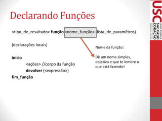 Declarando Funções
<tipo_de_resultado> função <nome_função> (lista_de_paramêtros)

(declarações locais)
                                         Nome da função:

início                                   Dê um nome simples,
                                         objetivo e que te lembre o
       <ações> //corpo da função
                                         que está fazendo!
       devolver (<expressão>)
fim_função
 